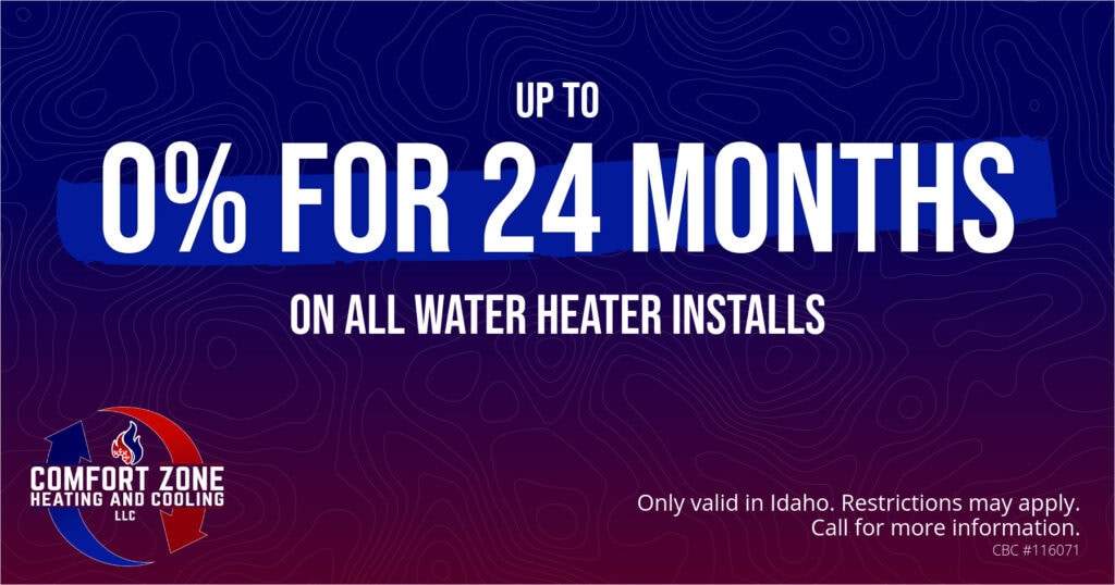 UP TO 0% FOR 24 MONTHS ON ALL WATER HEATER INSTALLS. Only valid in Idaho. Restrictions may apply. Call for more information.