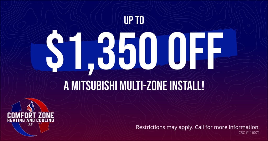 UP TO ,350 OFF A MITSUBISHI MULTI-ZONE INSTALL! Restrictions may apply. Call for more information.
